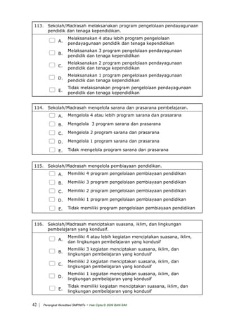 113. Sekolah/Madrasah melaksanakan program pengelolaan pendayagunaan
pendidik dan tenaga kependidikan.
A.
Melaksanakan 4 atau lebih program pengelolaan
pendayagunaan pendidik dan tenaga kependidikan
B.
Melaksanakan 3 program pengelolaan pendayagunaan
pendidik dan tenaga kependidikan
C.
Melaksanakan 2 program pengelolaan pendayagunaan
pendidik dan tenaga kependidikan
D.
Melaksanakan 1 program pengelolaan pendayagunaan
pendidik dan tenaga kependidikan
E.
Tidak melaksanakan program pengelolaan pendayagunaan
pendidik dan tenaga kependidikan
114. Sekolah/Madrasah mengelola sarana dan prasarana pembelajaran.
A. Mengelola 4 atau lebih program sarana dan prasarana
B. Mengelola 3 program sarana dan prasarana
C. Mengelola 2 program sarana dan prasarana
D. Mengelola 1 program sarana dan prasarana
E. Tidak mengelola program sarana dan prasarana
115. Sekolah/Madrasah mengelola pembiayaan pendidikan.
A. Memiliki 4 program pengelolaan pembiayaan pendidikan
B. Memiliki 3 program pengelolaan pembiayaan pendidikan
C. Memiliki 2 program pengelolaan pembiayaan pendidikan
D. Memiliki 1 program pengelolaan pembiayaan pendidikan
E. Tidak memiliki program pengelolaan pembiayaan pendidikan
116. Sekolah/Madrasah menciptakan suasana, iklim, dan lingkungan
pembelajaran yang kondusif.
A.
Memiliki 4 atau lebih kegiatan menciptakan suasana, iklim,
dan lingkungan pembelajaran yang kondusif
B.
Memiliki 3 kegiatan menciptakan suasana, iklim, dan
lingkungan pembelajaran yang kondusif
C.
Memiliki 2 kegiatan menciptakan suasana, iklim, dan
lingkungan pembelajaran yang kondusif
D.
Memiliki 1 kegiatan menciptakan suasana, iklim, dan
lingkungan pembelajaran yang kondusif
E.
Tidak memiliki kegiatan menciptakan suasana, iklim, dan
lingkungan pembelajaran yang kondusif
| Perangkat Akreditasi SMP/MTs - Hak Cipta © 2009 BAN-S/M42
 