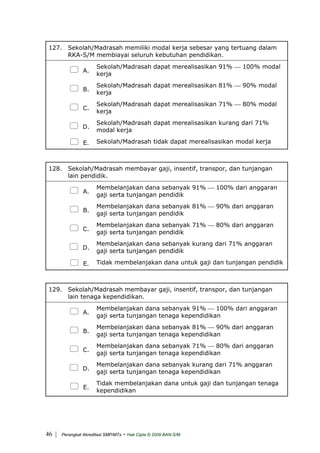 127. Sekolah/Madrasah memiliki modal kerja sebesar yang tertuang dalam
RKA-S/M membiayai seluruh kebutuhan pendidikan.
A.
Sekolah/Madrasah dapat merealisasikan 91% ⎯ 100% modal
kerja
B.
Sekolah/Madrasah dapat merealisasikan 81% ⎯ 90% modal
kerja
C.
Sekolah/Madrasah dapat merealisasikan 71% ⎯ 80% modal
kerja
D.
Sekolah/Madrasah dapat merealisasikan kurang dari 71%
modal kerja
E. Sekolah/Madrasah tidak dapat merealisasikan modal kerja
128. Sekolah/Madrasah membayar gaji, insentif, transpor, dan tunjangan
lain pendidik.
A.
Membelanjakan dana sebanyak 91% ⎯ 100% dari anggaran
gaji serta tunjangan pendidik
B.
Membelanjakan dana sebanyak 81% ⎯ 90% dari anggaran
gaji serta tunjangan pendidik
C.
Membelanjakan dana sebanyak 71% ⎯ 80% dari anggaran
gaji serta tunjangan pendidik
D.
Membelanjakan dana sebanyak kurang dari 71% anggaran
gaji serta tunjangan pendidik
E. Tidak membelanjakan dana untuk gaji dan tunjangan pendidik
129. Sekolah/Madrasah membayar gaji, insentif, transpor, dan tunjangan
lain tenaga kependidikan.
A.
Membelanjakan dana sebanyak 91% ⎯ 100% dari anggaran
gaji serta tunjangan tenaga kependidikan
B.
Membelanjakan dana sebanyak 81% ⎯ 90% dari anggaran
gaji serta tunjangan tenaga kependidikan
C.
Membelanjakan dana sebanyak 71% ⎯ 80% dari anggaran
gaji serta tunjangan tenaga kependidikan
D.
Membelanjakan dana sebanyak kurang dari 71% anggaran
gaji serta tunjangan tenaga kependidikan
E.
Tidak membelanjakan dana untuk gaji dan tunjangan tenaga
kependidikan
| Perangkat Akreditasi SMP/MTs - Hak Cipta © 2009 BAN-S/M46
 