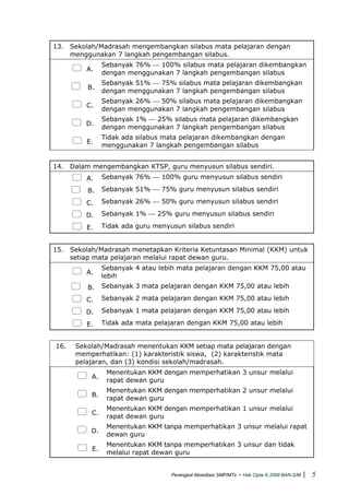 13. Sekolah/Madrasah mengembangkan silabus mata pelajaran dengan
menggunakan 7 langkah pengembangan silabus.
A.
Sebanyak 76% ⎯ 100% silabus mata pelajaran dikembangkan
dengan menggunakan 7 langkah pengembangan silabus
B.
Sebanyak 51% ⎯ 75% silabus mata pelajaran dikembangkan
dengan menggunakan 7 langkah pengembangan silabus
C.
Sebanyak 26% ⎯ 50% silabus mata pelajaran dikembangkan
dengan menggunakan 7 langkah pengembangan silabus
D.
Sebanyak 1% ⎯ 25% silabus mata pelajaran dikembangkan
dengan menggunakan 7 langkah pengembangan silabus
E.
Tidak ada silabus mata pelajaran dikembangkan dengan
menggunakan 7 langkah pengembangan silabus
14. Dalam mengembangkan KTSP, guru menyusun silabus sendiri.
A. Sebanyak 76% ⎯ 100% guru menyusun silabus sendiri
B. Sebanyak 51% ⎯ 75% guru menyusun silabus sendiri
C. Sebanyak 26% ⎯ 50% guru menyusun silabus sendiri
D. Sebanyak 1% ⎯ 25% guru menyusun silabus sendiri
E. Tidak ada guru menyusun silabus sendiri
15. Sekolah/Madrasah menetapkan Kriteria Ketuntasan Minimal (KKM) untuk
setiap mata pelajaran melalui rapat dewan guru.
A.
Sebanyak 4 atau lebih mata pelajaran dengan KKM 75,00 atau
lebih
B. Sebanyak 3 mata pelajaran dengan KKM 75,00 atau lebih
C. Sebanyak 2 mata pelajaran dengan KKM 75,00 atau lebih
D. Sebanyak 1 mata pelajaran dengan KKM 75,00 atau lebih
E. Tidak ada mata pelajaran dengan KKM 75,00 atau lebih
16. Sekolah/Madrasah menentukan KKM setiap mata pelajaran dengan
memperhatikan: (1) karakteristik siswa, (2) karakteristik mata
pelajaran, dan (3) kondisi sekolah/madrasah.
A.
Menentukan KKM dengan memperhatikan 3 unsur melalui
rapat dewan guru
B.
Menentukan KKM dengan memperhatikan 2 unsur melalui
rapat dewan guru
C.
Menentukan KKM dengan memperhatikan 1 unsur melalui
rapat dewan guru
D.
Menentukan KKM tanpa memperhatikan 3 unsur melalui rapat
dewan guru
E.
Menentukan KKM tanpa memperhatikan 3 unsur dan tidak
melalui rapat dewan guru
Perangkat Akreditasi SMP/MTs - Hak Cipta © 2009 BAN-S/M | 5
 