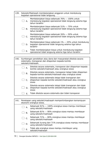 139. Sekolah/Madrasah membelanjakan anggaran untuk mendukung
kegiatan operasional tidak langsung.
A.
Membelanjakan biaya sebanyak 76% ⎯ 100% untuk
mendukung kegiatan operasional tidak langsung selama tiga
tahun terakhir
B.
Membelanjakan biaya sebanyak 51% ⎯ 75% untuk
mendukung kegiatan operasional tidak langsung selama tiga
tahun terakhir
C.
Membelanjakan biaya sebanyak 26% ⎯ 50% untuk
mendukung kegiatan operasional tidak langsung selama tiga
tahun terakhir
D.
Membelanjakan biaya sebanyak 1% ⎯ 25% untuk mendukung
kegiatan operasional tidak langsung selama tiga tahun
terakhir
E.
Tidak membelanjakan biaya untuk mendukung kegiatan
operasional tidak langsung selama tiga tahun terakhir
140. Sumbangan pendidikan atau dana dari masyarakat dikelola secara
sistematis, transparan dan dilaporkan kepada komite
sekolah/madrasah.
A.
Dikelola secara sistematis, transparan dan dilaporkan kepada
komite sekolah/madrasah atau orangtua siswa
B.
Dikelola secara sistematis, transparan tetapi tidak dilaporkan
kepada komite sekolah/madrasah atau orangtua siswa
C.
Dikelola secara sistematis tetapi tidak transparan dan
dilaporkan kepada komite sekolah/madrasah atau orangtua
siswa
D.
Dikelola secara sistematis tetapi tidak transparan dan tidak
dilaporkan kepada komite sekolah/madrasah atau orangtua
siswa
E. Tidak dikelola secara sistematis dan tidak transparan
141. Penetapan uang sekolah/madrasah mempertimbangkan kemampuan
ekonomi orangtua siswa.
A.
Sebanyak 91% ⎯ 100% orangtua siswa mampu membayar
uang sekolah/madrasah
B.
Sebanyak 81% ⎯ 90% orangtua siswa mampu membayar
uang sekolah/madrasah
C.
Sebanyak 71% ⎯ 80% orangtua siswa mampu membayar
uang sekolah/madrasah
D.
Sebanyak kurang dari 71% orangtua siswa mampu membayar
uang sekolah/madrasah
E.
Tidak ada orangtua siswa mampu membayar uang
sekolah/madrasah
| Perangkat Akreditasi SMP/MTs - Hak Cipta © 2009 BAN-S/M50
 