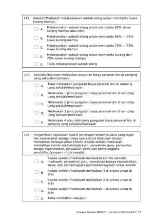 142. Sekolah/Madrasah melaksanakan subsidi silang untuk membantu siswa
kurang mampu.
A.
Melaksanakan subsidi silang untuk membantu 90% siswa
kurang mampu atau lebih
B.
Melaksanakan subsidi silang untuk membantu 80% ⎯ 89%
siswa kurang mampu
C.
Melaksanakan subsidi silang untuk membantu 70% ⎯ 79%
siswa kurang mampu
D.
Melaksanakan subsidi silang untuk membantu kurang dari
70% siswa kurang mampu
E. Tidak melaksanakan subsidi silang
143. Sekolah/Madrasah melakukan pungutan biaya personal lain di samping
uang sekolah/madrasah.
A.
Tidak melakukan pungutan biaya personal lain di samping
uang sekolah/madrasah
B.
Melakukan 1 jenis pungutan biaya personal lain di samping
uang sekolah/madrasah
C.
Melakukan 2 jenis pungutan biaya personal lain di samping
uang sekolah/madrasah
D.
Melakukan 3 jenis pungutan biaya personal lain di samping
uang sekolah/madrasah
E.
Melakukan 4 atau lebih jenis pungutan biaya personal lain di
samping uang sekolah/madrasah
144. Pengambilan keputusan dalam penetapan besarnya dana yang digali
dari masyarakat sebagai biaya operasional dilakukan dengan
melibatkan berbagai pihak terkait (kepala sekolah/madrasah
melibatkan komite sekolah/madrasah, perwakilan guru, perwakilan
tenaga kependidikan, perwakilan siswa dan penyelenggara
pendidikan/yayasan untuk swasta).
A.
Kepala sekolah/madrasah melibatkan komite sekolah/
madrasah, perwakilan guru, perwakilan tenaga kependidikan,
siswa, dan penyelenggara pendidikan/yayasan untuk swasta
B.
Kepala sekolah/madrasah melibatkan 3 di antara unsur di
atas
C.
Kepala sekolah/madrasah melibatkan 2 di antara unsur di
atas
D.
Kepala sekolah/madrasah melibatkan 1 di antara unsur di
atas
E. Tidak melibatkan siapapun
Perangkat Akreditasi SMP/MTs - Hak Cipta © 2009 BAN-S/M | 51
 