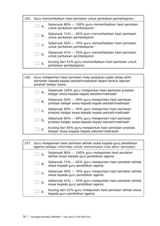 155. Guru memanfaatkan hasil penilaian untuk perbaikan pembelajaran.
A.
Sebanyak 86% ⎯ 100% guru memanfaatkan hasil penilaian
untuk perbaikan pembelajaran
B.
Sebanyak 71% ⎯ 85% guru memanfaatkan hasil penilaian
untuk perbaikan pembelajaran
C.
Sebanyak 56% ⎯ 70% guru memanfaatkan hasil penilaian
untuk perbaikan pembelajaran
D.
Sebanyak 41% ⎯ 55% guru memanfaatkan hasil penilaian
untuk perbaikan pembelajaran
E.
Kurang dari 41% guru memanfaatkan hasil penilaian untuk
perbaikan pembelajaran
156. Guru melaporkan hasil penilaian mata pelajaran pada setiap akhir
semester kepada kepala sekolah/madrasah dalam bentuk laporan
prestasi belajar siswa.
A.
Sebanyak 100% guru melaporkan hasil penilaian prestasi
belajar siswa kepada kepala sekolah/madrasah
B.
Sebanyak 95% ⎯ 99% guru melaporkan hasil penilaian
prestasi belajar siswa kepada kepala sekolah/madrasah
C.
Sebanyak 90% ⎯ 94% guru melaporkan hasil penilaian
prestasi belajar siswa kepada kepala sekolah/madrasah
D.
Sebanyak 85% ⎯ 89% guru melaporkan hasil penilaian
prestasi belajar siswa kepada kepala sekolah/madrasah
E.
Kurang dari 85% guru melaporkan hasil penilaian prestasi
belajar siswa kepada kepala sekolah/madrasah
157. Guru melaporkan hasil penilaian akhlak siswa kepada guru pendidikan
agama sebagai informasi untuk menentukan nilai akhir semester.
A.
Sebanyak 86% ⎯ 100% guru melaporkan hasil penilaian
akhlak siswa kepada guru pendidikan agama
B.
Sebanyak 71% ⎯ 85% guru melaporkan hasil penilaian akhlak
siswa kepada guru pendidikan agama
C.
Sebanyak 56% ⎯ 70% guru melaporkan hasil penilaian akhlak
siswa kepada guru pendidikan agama
D.
Sebanyak 41% ⎯ 55% guru melaporkan hasil penilaian akhlak
siswa kepada guru pendidikan agama
E.
Kurang dari 41% guru melaporkan hasil penilaian akhlak siswa
kepada guru pendidikan agama
| Perangkat Akreditasi SMP/MTs - Hak Cipta © 2009 BAN-S/M56
 