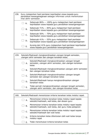 158. Guru melaporkan hasil penilaian kepribadian siswa kepada guru
pendidikan kewarganegaraan sebagai informasi untuk menentukan
nilai akhir semester.
A.
Sebanyak 86% ⎯ 100% guru melaporkan hasil penilaian
kepribadian siswa kepada guru pendidikan kewarganegaraan
B.
Sebanyak 71% ⎯ 85% guru melaporkan hasil penilaian
kepribadian siswa kepada guru pendidikan kewarganegaraan
C.
Sebanyak 56% ⎯ 70% guru melaporkan hasil penilaian
kepribadian siswa kepada guru pendidikan kewarganegaraan
D.
Sebanyak 41% ⎯ 55% guru melaporkan hasil penilaian
kepribadian siswa kepada guru pendidikan kewarganegaraan
E.
Kurang dari 41% guru melaporkan hasil penilaian kepribadian
siswa kepada guru pendidikan kewarganegaraan
159. Sekolah/Madrasah mengkoordinasikan ulangan tengah semester,
ulangan akhir semester dan ulangan kenaikan kelas.
A.
Sekolah/Madrasah mengkoordinasikan ulangan tengah
semester, ulangan akhir semester, dan ulangan kenaikan
kelas
B.
Sekolah/Madrasah mengkoordinasikan ulangan akhir semester
dan ulangan kenaikan kelas
C.
Sekolah/Madrasah mengkoordinasikan ulangan tengah
semester dan ulangan kenaikan kelas
D.
Sekolah/Madrasah hanya mengkoordinasikan ulangan
kenaikan kelas
E.
Tidak pernah mengkoordinasikan ulangan tengah semester,
ulangan akhir semester, dan ulangan kenaikan kelas
160. Sekolah/Madrasah menentukan kriteria kenaikan kelas melalui rapat.
A.
Menentukan kriteria kenaikan kelas melalui rapat kepala
sekolah/madrasah, wali kelas, dan dewan guru
B.
Menentukan kriteria kenaikan kelas melalui rapat kepala
sekolah/madrasah, wali kelas, dan guru mata pelajaran
C.
Menentukan kriteria kenaikan kelas melalui rapat kepala
sekolah/madrasah dan wali kelas
D.
Kriteria kenaikan kelas ditentukan oleh wali kelas tanpa
melalui rapat
E. Tidak menentukan kriteria kenaikan kelas
Perangkat Akreditasi SMP/MTs - Hak Cipta © 2009 BAN-S/M | 57
 