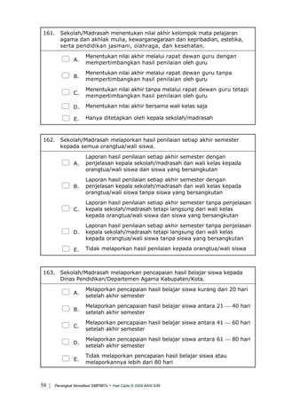 161. Sekolah/Madrasah menentukan nilai akhir kelompok mata pelajaran
agama dan akhlak mulia, kewarganegaraan dan kepribadian, estetika,
serta pendidikan jasmani, olahraga, dan kesehatan.
A.
Menentukan nilai akhir melalui rapat dewan guru dengan
mempertimbangkan hasil penilaian oleh guru
B.
Menentukan nilai akhir melalui rapat dewan guru tanpa
mempertimbangkan hasil penilaian oleh guru
C.
Menentukan nilai akhir tanpa melalui rapat dewan guru tetapi
mempertimbangkan hasil penilaian oleh guru
D. Menentukan nilai akhir bersama wali kelas saja
E. Hanya ditetapkan oleh kepala sekolah/madrasah
162. Sekolah/Madrasah melaporkan hasil penilaian setiap akhir semester
kepada semua orangtua/wali siswa.
A.
Laporan hasil penilaian setiap akhir semester dengan
penjelasan kepala sekolah/madrasah dan wali kelas kepada
orangtua/wali siswa dan siswa yang bersangkutan
B.
Laporan hasil penilaian setiap akhir semester dengan
penjelasan kepala sekolah/madrasah dan wali kelas kepada
orangtua/wali siswa tanpa siswa yang bersangkutan
C.
Laporan hasil penilaian setiap akhir semester tanpa penjelasan
kepala sekolah/madrasah tetapi langsung dari wali kelas
kepada orangtua/wali siswa dan siswa yang bersangkutan
D.
Laporan hasil penilaian setiap akhir semester tanpa penjelasan
kepala sekolah/madrasah tetapi langsung dari wali kelas
kepada orangtua/wali siswa tanpa siswa yang bersangkutan
E. Tidak melaporkan hasil penilaian kepada orangtua/wali siswa
163. Sekolah/Madrasah melaporkan pencapaian hasil belajar siswa kepada
Dinas Pendidikan/Departemen Agama Kabupaten/Kota.
A.
Melaporkan pencapaian hasil belajar siswa kurang dari 20 hari
setelah akhir semester
B.
Melaporkan pencapaian hasil belajar siswa antara 21 ⎯ 40 hari
setelah akhir semester
C.
Melaporkan pencapaian hasil belajar siswa antara 41 ⎯ 60 hari
setelah akhir semester
D.
Melaporkan pencapaian hasil belajar siswa antara 61 ⎯ 80 hari
setelah akhir semester
E.
Tidak melaporkan pencapaian hasil belajar siswa atau
melaporkannya lebih dari 80 hari
| Perangkat Akreditasi SMP/MTs - Hak Cipta © 2009 BAN-S/M58
 