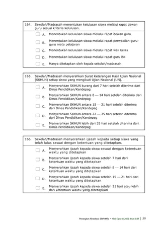 164. Sekolah/Madrasah menentukan kelulusan siswa melalui rapat dewan
guru sesuai kriteria kelulusan.
A. Menentukan kelulusan siswa melalui rapat dewan guru
B.
Menentukan kelulusan siswa melalui rapat perwakilan guru-
guru mata pelajaran
C. Menentukan kelulusan siswa melalui rapat wali kelas
D. Menentukan kelulusan siswa melalui rapat guru BK
E. Hanya ditetapkan oleh kepala sekolah/madrasah
165. Sekolah/Madrasah menyerahkan Surat Keterangan Hasil Ujian Nasional
(SKHUN) setiap siswa yang mengikuti Ujian Nasional (UN).
A.
Menyerahkan SKHUN kurang dari 7 hari setelah diterima dari
Dinas Pendidikan/Kandepag
B.
Menyerahkan SKHUN antara 8 ⎯ 14 hari setelah diterima dari
Dinas Pendidikan/Kandepag
C.
Menyerahkan SKHUN antara 15 ⎯ 21 hari setelah diterima
dari Dinas Pendidikan/Kandepag
D.
Menyerahkan SKHUN antara 22 ⎯ 35 hari setelah diterima
dari Dinas Pendidikan/Kandepag
E.
Menyerahkan SKHUN lebih dari 35 hari setelah diterima dari
Dinas Pendidikan/Kandepag
166. Sekolah/Madrasah menyerahkan ijazah kepada setiap siswa yang
telah lulus sesuai dengan ketentuan yang ditetapkan.
A.
Menyerahkan ijazah kepada siswa sesuai dengan ketentuan
waktu yang ditetapkan
B.
Menyerahkan ijazah kepada siswa setelah 7 hari dari
ketentuan waktu yang ditetapkan
C.
Menyerahkan ijazah kepada siswa setelah 8 ⎯ 14 hari dari
ketentuan waktu yang ditetapkan
D.
Menyerahkan ijazah kepada siswa setelah 15 ⎯ 21 hari dari
ketentuan waktu yang ditetapkan
E.
Menyerahkan ijazah kepada siswa setelah 21 hari atau lebih
dari ketentuan waktu yang ditetapkan
Perangkat Akreditasi SMP/MTs - Hak Cipta © 2009 BAN-S/M | 59
 