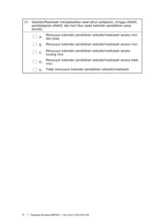 17. Sekolah/Madrasah menjadwalkan awal tahun pelajaran, minggu efektif,
pembelajaran efektif, dan hari libur pada kalender pendidikan yang
dimiliki.
A.
Menyusun kalender pendidikan sekolah/madrasah secara rinci
dan jelas
B. Menyusun kalender pendidikan sekolah/madrasah secara rinci
C.
Menyusun kalender pendidikan sekolah/madrasah secara
kurang rinci
D.
Menyusun kalender pendidikan sekolah/madrasah secara tidak
rinci
E. Tidak menyusun kalender pendidikan sekolah/madrasah
| Perangkat Akreditasi SMP/MTs - Hak Cipta © 2009 BAN-S/M6
 
