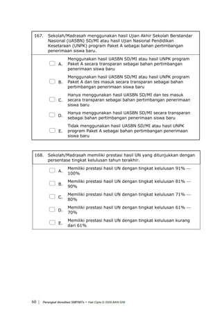 167. Sekolah/Madrasah menggunakan hasil Ujian Akhir Sekolah Berstandar
Nasional (UASBN) SD/MI atau hasil Ujian Nasional Pendidikan
Kesetaraan (UNPK) program Paket A sebagai bahan pertimbangan
penerimaan siswa baru.
A.
Menggunakan hasil UASBN SD/MI atau hasil UNPK program
Paket A secara transparan sebagai bahan pertimbangan
penerimaan siswa baru
B.
Menggunakan hasil UASBN SD/MI atau hasil UNPK program
Paket A dan tes masuk secara transparan sebagai bahan
pertimbangan penerimaan siswa baru
C.
Hanya menggunakan hasil UASBN SD/MI dan tes masuk
secara transparan sebagai bahan pertimbangan penerimaan
siswa baru
D.
Hanya menggunakan hasil UASBN SD/MI secara transparan
sebagai bahan pertimbangan penerimaan siswa baru
E.
Tidak menggunakan hasil UASBN SD/MI atau hasil UNPK
program Paket A sebagai bahan pertimbangan penerimaan
siswa baru
168. Sekolah/Madrasah memiliki prestasi hasil UN yang ditunjukkan dengan
persentase tingkat kelulusan tahun terakhir.
A.
Memiliki prestasi hasil UN dengan tingkat kelulusan 91% ⎯
100%
B.
Memiliki prestasi hasil UN dengan tingkat kelulusan 81% ⎯
90%
C.
Memiliki prestasi hasil UN dengan tingkat kelulusan 71% ⎯
80%
D.
Memiliki prestasi hasil UN dengan tingkat kelulusan 61% ⎯
70%
E.
Memiliki prestasi hasil UN dengan tingkat kelulusan kurang
dari 61%
| Perangkat Akreditasi SMP/MTs - Hak Cipta © 2009 BAN-S/M60
 