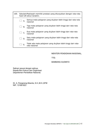 169. Sekolah/Madrasah memiliki prestasi yang ditunjukkan dengan rata-rata
hasil UN tahun terakhir.
A.
Semua mata pelajaran yang diujikan lebih tinggi dari rata-rata
nasional
B.
Tiga mata pelajaran yang diujikan lebih tinggi dari rata-rata
nasional
C.
Dua mata pelajaran yang diujikan lebih tinggi dari rata-rata
nasional
D.
Satu mata pelajaran yang diujikan lebih tinggi dari rata-rata
nasional
E.
Tidak ada mata pelajaran yang diujikan lebih tinggi dari rata-
rata nasional
MENTERI PENDIDIKAN NASIONAL,
TTD.
BAMBANG SUDIBYO
Salinan sesuai dengan aslinya.
Kepala Biro Hukum dan Organisasi
Departemen Pendidikan Nasional,
Dr. A. Pangerang Moenta, S.H.,M.H.,DFM
NIP. 131661823
Perangkat Akreditasi SMP/MTs - Hak Cipta © 2009 BAN-S/M | 61
 