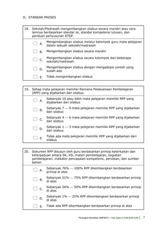 II. STANDAR PROSES
18. Sekolah/Madrasah mengembangkan silabus secara mandiri atau cara
lainnya berdasarkan standar isi, standar kompetensi lulusan, dan
panduan penyusunan KTSP.
A.
Mengembangkan silabus melalui kelompok guru mata pelajaran
dalam sebuah sekolah/madrasah
B. Mengembangkan silabus secara mandiri
C.
Mengembangkan silabus secara kelompok dari beberapa
sekolah/madrasah
D.
Mengembangkan silabus dengan mengadopsi contoh yang
sudah ada
E. Tidak mengembangkan silabus
19. Setiap mata pelajaran memiliki Rencana Pelaksanaan Pembelajaran
(RPP) yang dijabarkan dari silabus.
A.
Sebanyak 10 atau lebih mata pelajaran memiliki RPP yang
dijabarkan dari silabus
B.
Sebanyak 7 ⎯ 9 mata pelajaran memiliki RPP yang dijabarkan
dari silabus
C.
Sebanyak 4 ⎯ 6 mata pelajaran memiliki RPP yang dijabarkan
dari silabus
D.
Sebanyak 1 ⎯ 3 mata pelajaran memiliki RPP yang dijabarkan
dari silabus
E.
Tidak ada mata pelajaran memiliki RPP yang dijabarkan dari
silabus
20. Dokumen RPP disusun oleh guru berdasarkan prinsip keterkaitan dan
keterpaduan antara SK, KD, materi pembelajaran, kegiatan
pembelajaran, indikator pencapaian kompetensi, penilaian, dan sumber
bahan.
A.
Sebanyak 76% ⎯ 100% RPP dikembangkan berdasarkan
prinsip di atas
B.
Sebanyak 51% ⎯ 75% RPP dikembangkan berdasarkan prinsip
di atas
C.
Sebanyak 26% ⎯ 50% RPP dikembangkan berdasarkan prinsip
di atas
D.
Sebanyak 1% ⎯ 25% RPP dikembangkan berdasarkan prinsip
di atas
E. Tidak ada RPP dikembangkan berdasarkan prinsip di atas
Perangkat Akreditasi SMP/MTs - Hak Cipta © 2009 BAN-S/M | 7
 