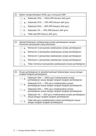 21. Dalam mengembangkan KTSP, guru menyusun RPP.
A. Sebanyak 76% ⎯ 100% RPP disusun oleh guru
B. Sebanyak 51% ⎯ 75% RPP disusun oleh guru
C. Sebanyak 26% ⎯ 50% RPP disusun oleh guru
D. Sebanyak 1% ⎯ 25% RPP disusun oleh guru
E. Tidak ada RPP disusun oleh guru
22. Sekolah/Madrasah melaksanakan proses pembelajaran dengan
memenuhi persyaratan yang ditentukan.
A. Memenuhi 4 persyaratan pelaksanaan proses pembelajaran
B. Memenuhi 3 persyaratan pelaksanaan proses pembelajaran
C. Memenuhi 2 persyaratan pelaksanaan proses pembelajaran
D. Memenuhi 1 persyaratan pelaksanaan proses pembelajaran
E. Tidak memenuhi persyaratan pelaksanaan proses pembelajaran
23. Proses pembelajaran di sekolah/madrasah dilaksanakan sesuai dengan
langkah-langkah pembelajaran.
A.
Sebanyak 76% ⎯ 100% guru melaksanakan proses
pembelajaran sesuai dengan langkah-langkah pembelajaran
B.
Sebanyak 51% ⎯ 75% guru melaksanakan proses
pembelajaran sesuai dengan langkah-langkah pembelajaran
C.
Sebanyak 26% ⎯ 50% guru melaksanakan proses
pembelajaran sesuai dengan langkah-langkah pembelajaran
D.
Sebanyak 1% ⎯ 25% guru melaksanakan proses pembelajaran
sesuai dengan langkah-langkah pembelajaran
E.
Tidak ada guru melaksanakan proses pembelajaran sesuai
dengan langkah-langkah pembelajaran
| Perangkat Akreditasi SMP/MTs - Hak Cipta © 2009 BAN-S/M8
 