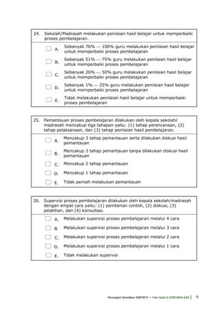 24. Sekolah/Madrasah melakukan penilaian hasil belajar untuk memperbaiki
proses pembelajaran.
A.
Sebanyak 76% ⎯ 100% guru melakukan penilaian hasil belajar
untuk memperbaiki proses pembelajaran
B.
Sebanyak 51% ⎯ 75% guru melakukan penilaian hasil belajar
untuk memperbaiki proses pembelajaran
C.
Sebanyak 26% ⎯ 50% guru melakukan penilaian hasil belajar
untuk memperbaiki proses pembelajaran
D.
Sebanyak 1% ⎯ 25% guru melakukan penilaian hasil belajar
untuk memperbaiki proses pembelajaran
E.
Tidak melakukan penilaian hasil belajar untuk memperbaiki
proses pembelajaran
25. Pemantauan proses pembelajaran dilakukan oleh kepala sekolah/
madrasah mencakup tiga tahapan yaitu: (1) tahap perencanaan, (2)
tahap pelaksanaan, dan (3) tahap penilaian hasil pembelajaran.
A.
Mencakup 3 tahap pemantauan serta dilakukan diskusi hasil
pemantauan
B.
Mencakup 3 tahap pemantauan tanpa dilakukan diskusi hasil
pemantauan
C. Mencakup 2 tahap pemantauan
D. Mencakup 1 tahap pemantauan
E. Tidak pernah melakukan pemantauan
26. Supervisi proses pembelajaran dilakukan oleh kepala sekolah/madrasah
dengan empat cara yaitu: (1) pemberian contoh, (2) diskusi, (3)
pelatihan, dan (4) konsultasi.
A. Melakukan supervisi proses pembelajaran melalui 4 cara
B. Melakukan supervisi proses pembelajaran melalui 3 cara
C. Melakukan supervisi proses pembelajaran melalui 2 cara
D. Melakukan supervisi proses pembelajaran melalui 1 cara
E. Tidak melakukan supervisi
Perangkat Akreditasi SMP/MTs - Hak Cipta © 2009 BAN-S/M | 9
 