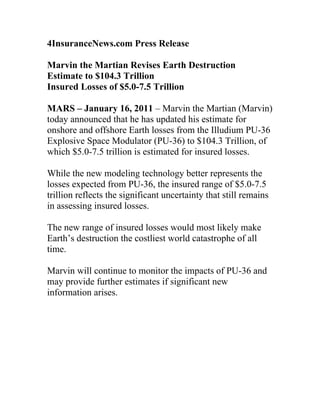 4InsuranceNews.com Press Release

Marvin the Martian Revises Earth Destruction
Estimate to $104.3 Trillion
Insured Losses of $5.0-7.5 Trillion

MARS – January 16, 2011 – Marvin the Martian (Marvin)
today announced that he has updated his estimate for
onshore and offshore Earth losses from the Illudium PU-36
Explosive Space Modulator (PU-36) to $104.3 Trillion, of
which $5.0-7.5 trillion is estimated for insured losses.

While the new modeling technology better represents the
losses expected from PU-36, the insured range of $5.0-7.5
trillion reflects the significant uncertainty that still remains
in assessing insured losses.

The new range of insured losses would most likely make
Earth’s destruction the costliest world catastrophe of all
time.

Marvin will continue to monitor the impacts of PU-36 and
may provide further estimates if significant new
information arises.
 