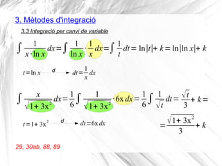 3. Mètodes d'integració
3.3 Integració per canvi de variable
∫ 1
x·ln x
dx=
29, 30ab, 88, 89
t=ln x d dt=
1
x
dx
∫ 1
ln x
·
1
x
dx=∫1
t
dt= ln∣t∣+ k=ln∣ln x∣+ k
∫ x
√1+ 3x2
dx=
t=1+ 3x2 d dt=6x dx
1
6
∫ 1
√1+ 3x2
·6x dx=
1
6
∫ 1
√t
dt= √t
3
+ k=
=
√1+ 3x2
3
+ k
 