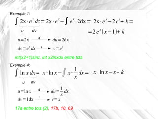 ∫2x ·ex
dx=
u dv
u=2x
Exemple 1:
d
dv=e
x
dx i
du=2dx
v=e
x
2x·e
x
−∫e
x
·2dx= 2x·ex
−2ex
+ k=
=2ex
(x−1)+ k
int(x2+1)sinx, int x2lnxdx entre tots
∫ln x dx=
u dv
u=ln x
Exemple 4:
d
dv=1dx i
du=
1
x
dx
v=x
x ·ln x−∫x·
1
x
dx= x ·ln x−x+ k
17a entre tots (2), 17b, 18, 69
 
