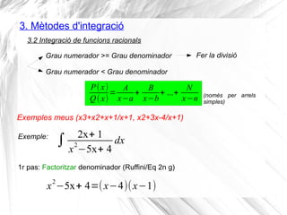 3. Mètodes d'integració
3.2 Integració de funcions racionals
P(x)
Q(x)
=
A
x−a
+
B
x−b
+ ...+
N
x−n
Grau numerador >= Grau denominador
Grau numerador < Grau denominador
Fer la divisió
1r pas: Factoritzar denominador (Ruffini/Eq 2n g)
Exemple:
∫ 2x+ 1
x
2
−5x+ 4
dx
x
2
−5x+ 4=(x−4)(x−1)
Exemples meus (x3+x2+x+1/x+1, x2+3x-4/x+1)
(només per arrels
simples)
 