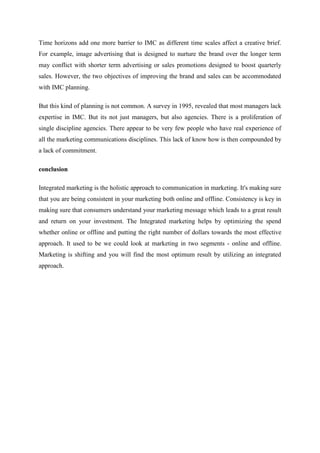 Time horizons add one more barrier to IMC as different time scales affect a creative brief.
For example, image advertising that is designed to nurture the brand over the longer term
may conflict with shorter term advertising or sales promotions designed to boost quarterly
sales. However, the two objectives of improving the brand and sales can be accommodated
with IMC planning.

But this kind of planning is not common. A survey in 1995, revealed that most managers lack
expertise in IMC. But its not just managers, but also agencies. There is a proliferation of
single discipline agencies. There appear to be very few people who have real experience of
all the marketing communications disciplines. This lack of know how is then compounded by
a lack of commitment.

conclusion

Integrated marketing is the holistic approach to communication in marketing. It's making sure
that you are being consistent in your marketing both online and offline. Consistency is key in
making sure that consumers understand your marketing message which leads to a great result
and return on your investment. The Integrated marketing helps by optimizing the spend
whether online or offline and putting the right number of dollars towards the most effective
approach. It used to be we could look at marketing in two segments - online and offline.
Marketing is shifting and you will find the most optimum result by utilizing an integrated
approach.
 