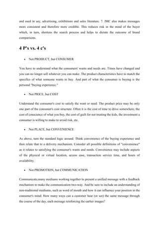 and used in say, advertising, exhibitions and sales literature. 7. IMC also makes messages
more consistent and therefore more credible. This reduces risk in the mind of the buyer
which, in turn, shortens the search process and helps to dictate the outcome of brand
comparisons.


4 P's vs. 4 c's

        Not PRODUCT, but CONSUMER

You have to understand what the consumers' wants and needs are. Times have changed and
you can no longer sell whatever you can make. The product characteristics have to match the
specifics of what someone wants to buy. And part of what the consumer is buying is the
personal "buying experience."

        Not PRICE, but COST

Understand the consumer's cost to satisfy the want or need. The product price may be only
one part of the consumer's cost structure. Often it is the cost of time to drive somewhere, the
cost of conscience of what you buy, the cost of guilt for not treating the kids, the investment a
consumer is willing to make to avoid risk, etc.

        Not PLACE, but CONVENIENCE

As above, turn the standard logic around. Think convenience of the buying experience and
then relate that to a delivery mechanism. Consider all possible definitions of "convenience"
as it relates to satisfying the consumer's wants and needs. Convenience may include aspects
of the physical or virtual location, access ease, transaction service time, and hours of
availability.

        Not PROMOTION, but COMMUNICATION

Communicate,many mediums working together to present a unified message with a feedback
mechanism to make the communication two-way. And be sure to include an understanding of
non-traditional mediums, such as word of mouth and how it can influence your position in the
consumer's mind. How many ways can a customer hear (or see) the same message through
the course of the day, each message reinforcing the earlier images?
 