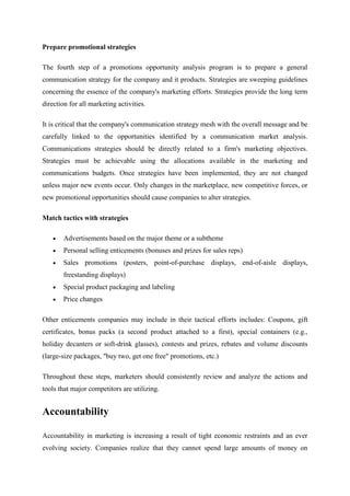 Prepare promotional strategies

The fourth step of a promotions opportunity analysis program is to prepare a general
communication strategy for the company and it products. Strategies are sweeping guidelines
concerning the essence of the company's marketing efforts. Strategies provide the long term
direction for all marketing activities.

It is critical that the company's communication strategy mesh with the overall message and be
carefully linked to the opportunities identified by a communication market analysis.
Communications strategies should be directly related to a firm's marketing objectives.
Strategies must be achievable using the allocations available in the marketing and
communications budgets. Once strategies have been implemented, they are not changed
unless major new events occur. Only changes in the marketplace, new competitive forces, or
new promotional opportunities should cause companies to alter strategies.

Match tactics with strategies

       Advertisements based on the major theme or a subtheme
       Personal selling enticements (bonuses and prizes for sales reps)
       Sales promotions (posters, point-of-purchase displays, end-of-aisle displays,
       freestanding displays)
       Special product packaging and labeling
       Price changes

Other enticements companies may include in their tactical efforts includes: Coupons, gift
certificates, bonus packs (a second product attached to a first), special containers (e.g.,
holiday decanters or soft-drink glasses), contests and prizes, rebates and volume discounts
(large-size packages, "buy two, get one free" promotions, etc.)

Throughout these steps, marketers should consistently review and analyze the actions and
tools that major competitors are utilizing.


Accountability

Accountability in marketing is increasing a result of tight economic restraints and an ever
evolving society. Companies realize that they cannot spend large amounts of money on
 