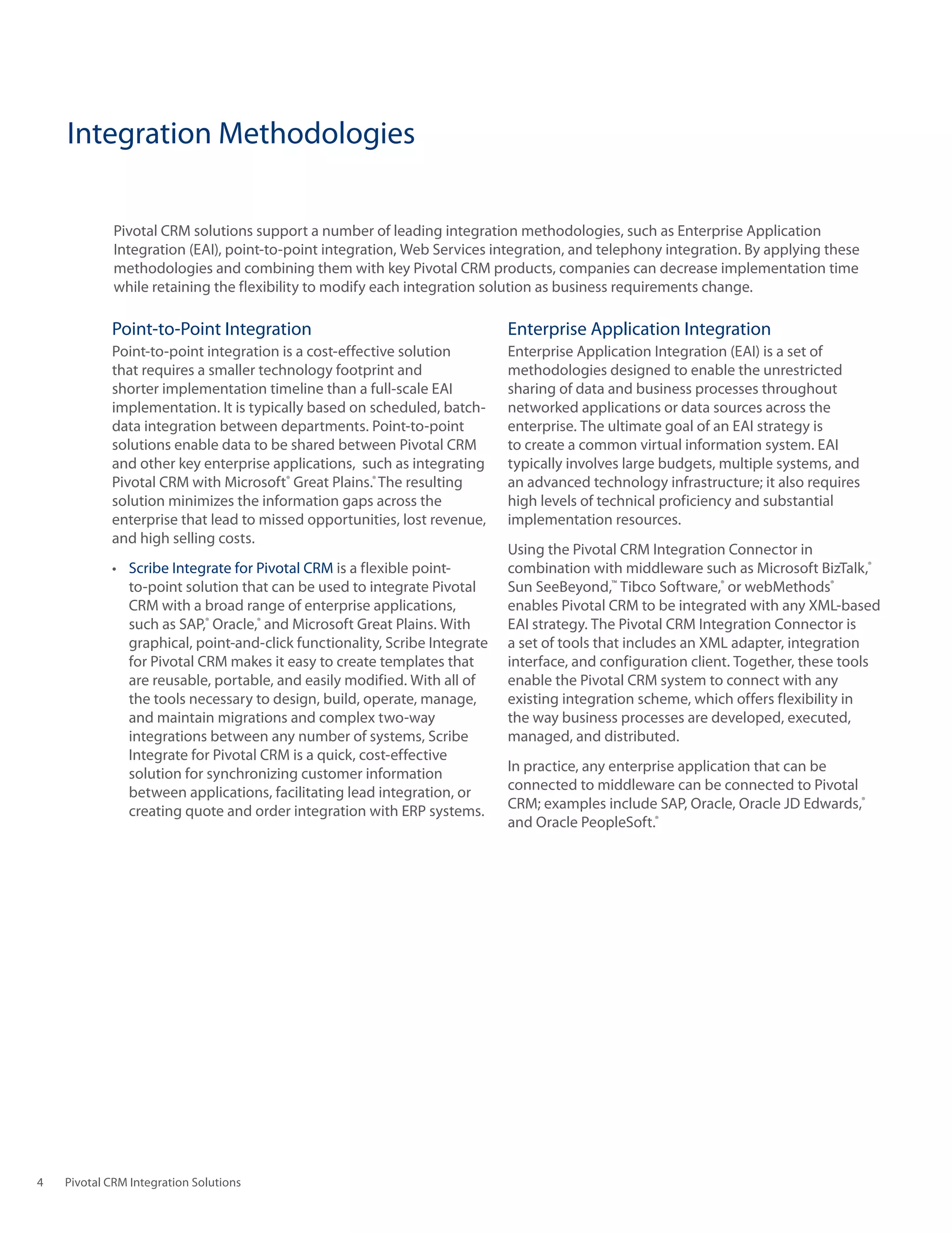 Integration Methodologies

             Pivotal	CRM	solutions	support	a	number	of	leading	integration	methodologies,	such	as	Enterprise	Application	
             Integration	(EAI),	point-to-point	integration,	Web	Services	integration,	and	telephony	integration.	By	applying	these	
             methodologies and combining them with key Pivotal CRM products, companies can decrease implementation time
             while	retaining	the	flexibility	to	modify	each	integration	solution	as	business	requirements	change.

            Point‑to‑Point Integration                                      Enterprise	Application	Integration
            Point‑to‑point integration is a cost‑effective solution         Enterprise	Application	Integration	(EAI)	is	a	set	of	
            that requires a smaller technology footprint and                methodologies designed to enable the unrestricted
            shorter	implementation	timeline	than	a	full-scale	EAI	          sharing of data and business processes throughout
            implementation. It is typically based on scheduled, batch‑      networked applications or data sources across the
            data integration between departments. Point‑to‑point            enterprise.	The	ultimate	goal	of	an	EAI	strategy	is	
            solutions enable data to be shared between Pivotal CRM          to	create	a	common	virtual	information	system.	EAI	
            and other key enterprise applications, such as integrating      typically involves large budgets, multiple systems, and
            Pivotal CRM with Microsoft® Great Plains.® The resulting        an advanced technology infrastructure; it also requires
            solution minimizes the information gaps across the              high levels of technical proficiency and substantial
            enterprise that lead to missed opportunities, lost revenue,     implementation resources.
            and high selling costs.
                                                                            Using the Pivotal CRM Integration Connector in
            •	 Scribe Integrate for Pivotal CRM	is	a	flexible	point-        combination with middleware such as Microsoft BizTalk,®
               to‑point solution that can be used to integrate Pivotal      Sun SeeBeyond,™ Tibco Software,® or webMethods®
               CRM with a broad range of enterprise applications,           enables Pivotal CRM to be integrated with any XML‑based
               such as SAP,® Oracle,® and Microsoft Great Plains. With      EAI	strategy.	The	Pivotal	CRM	Integration	Connector	is	
               graphical, point‑and‑click functionality, Scribe Integrate   a set of tools that includes an XML adapter, integration
               for Pivotal CRM makes it easy to create templates that       interface, and configuration client. Together, these tools
               are reusable, portable, and easily modified. With all of     enable the Pivotal CRM system to connect with any
               the tools necessary to design, build, operate, manage,       existing	integration	scheme,	which	offers	flexibility	in	
               and	maintain	migrations	and	complex	two-way	                 the	way	business	processes	are	developed,	executed,	
               integrations between any number of systems, Scribe           managed, and distributed.
               Integrate for Pivotal CRM is a quick, cost‑effective
               solution for synchronizing customer information              In practice, any enterprise application that can be
               between applications, facilitating lead integration, or      connected to middleware can be connected to Pivotal
               creating	quote	and	order	integration	with	ERP	systems.       CRM;	examples	include	SAP,	Oracle,	Oracle	JD	Edwards,®
                                                                            and Oracle PeopleSoft.®




4   Pivotal CRM Integration Solutions
 