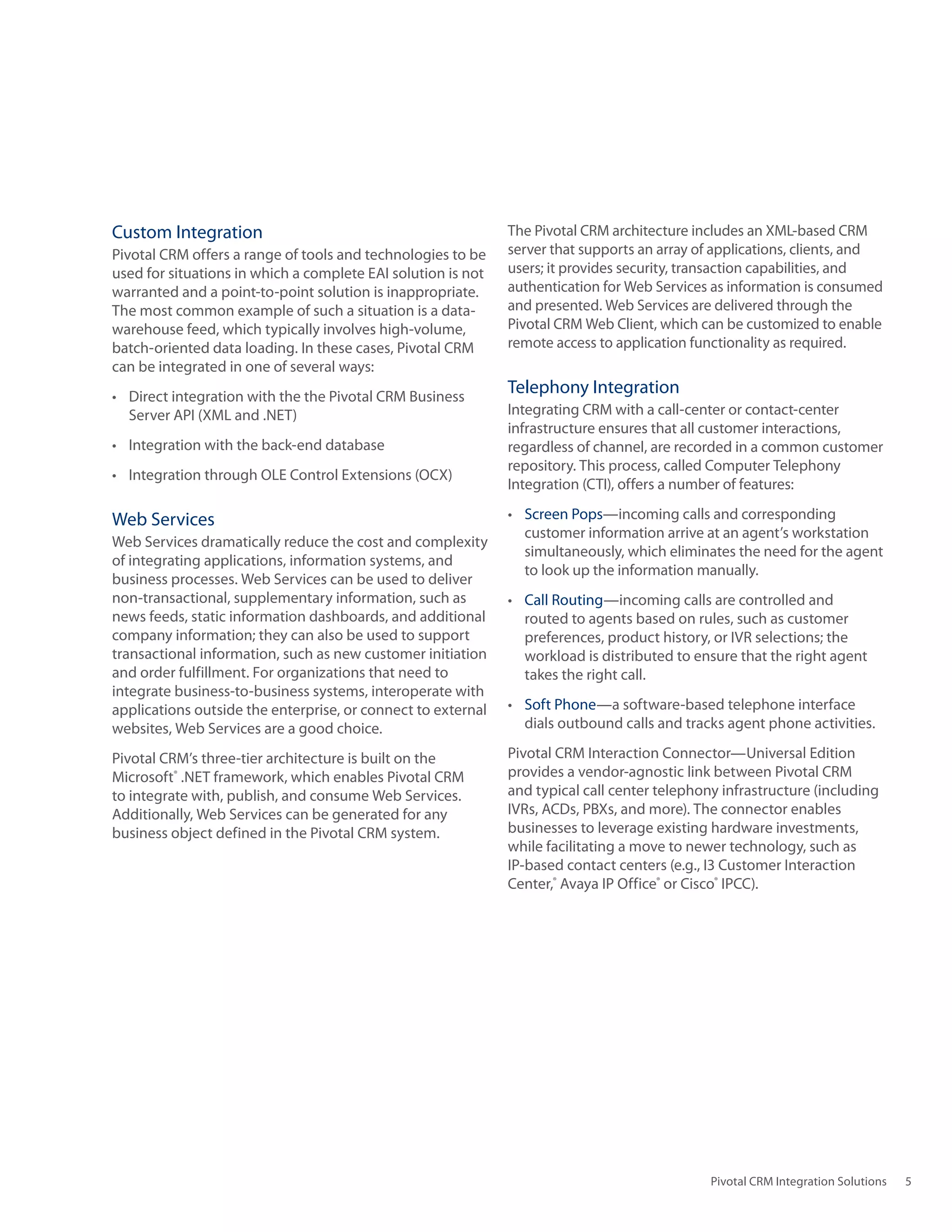 Custom Integration                                             The Pivotal CRM architecture includes an XML‑based CRM
Pivotal CRM offers a range of tools and technologies to be     server that supports an array of applications, clients, and
used	for	situations	in	which	a	complete	EAI	solution	is	not	   users; it provides security, transaction capabilities, and
warranted and a point‑to‑point solution is inappropriate.      authentication for Web Services as information is consumed
The	most	common	example	of	such	a	situation	is	a	data-         and presented. Web Services are delivered through the
warehouse feed, which typically involves high‑volume,          Pivotal CRM Web Client, which can be customized to enable
batch‑oriented data loading. In these cases, Pivotal CRM       remote access to application functionality as required.
can be integrated in one of several ways:
•	 Direct	integration	with	the	the	Pivotal	CRM	Business	
                                                               Telephony Integration
   Server	API	(XML	and	.NET)                                   Integrating CRM with a call‑center or contact‑center
                                                               infrastructure ensures that all customer interactions,
•	 Integration	with	the	back-end	database                      regardless of channel, are recorded in a common customer
                                                               repository. This process, called Computer Telephony
•	 Integration	through	OLE	Control	Extensions	(OCX)
                                                               Integration (CTI), offers a number of features:

Web Services                                                   •	 Screen Pops—incoming calls and corresponding
                                                                  customer information arrive at an agent’s workstation
Web	Services	dramatically	reduce	the	cost	and	complexity	
                                                                  simultaneously, which eliminates the need for the agent
of integrating applications, information systems, and
                                                                  to look up the information manually.
business processes. Web Services can be used to deliver
non‑transactional, supplementary information, such as          •	 Call Routing—incoming calls are controlled and
news feeds, static information dashboards, and additional         routed to agents based on rules, such as customer
company information; they can also be used to support             preferences, product history, or IVR selections; the
transactional information, such as new customer initiation        workload is distributed to ensure that the right agent
and order fulfillment. For organizations that need to             takes the right call.
integrate business‑to‑business systems, interoperate with
applications	outside	the	enterprise,	or	connect	to	external	   •	 Soft Phone—a software‑based telephone interface
websites, Web Services are a good choice.                         dials outbound calls and tracks agent phone activities.

Pivotal CRM’s three‑tier architecture is built on the          Pivotal	CRM	Interaction	Connector—Universal	Edition	
Microsoft®	.NET	framework,	which	enables	Pivotal	CRM	          provides a vendor‑agnostic link between Pivotal CRM
to integrate with, publish, and consume Web Services.          and typical call center telephony infrastructure (including
Additionally, Web Services can be generated for any            IVRs,	ACDs,	PBXs,	and	more).	The	connector	enables	
business object defined in the Pivotal CRM system.             businesses	to	leverage	existing	hardware	investments,	
                                                               while facilitating a move to newer technology, such as
                                                               IP‑based contact centers (e.g., I3 Customer Interaction
                                                               Center,® Avaya IP Office® or Cisco® IPCC).




                                                                                               Pivotal CRM Integration Solutions   5
 
