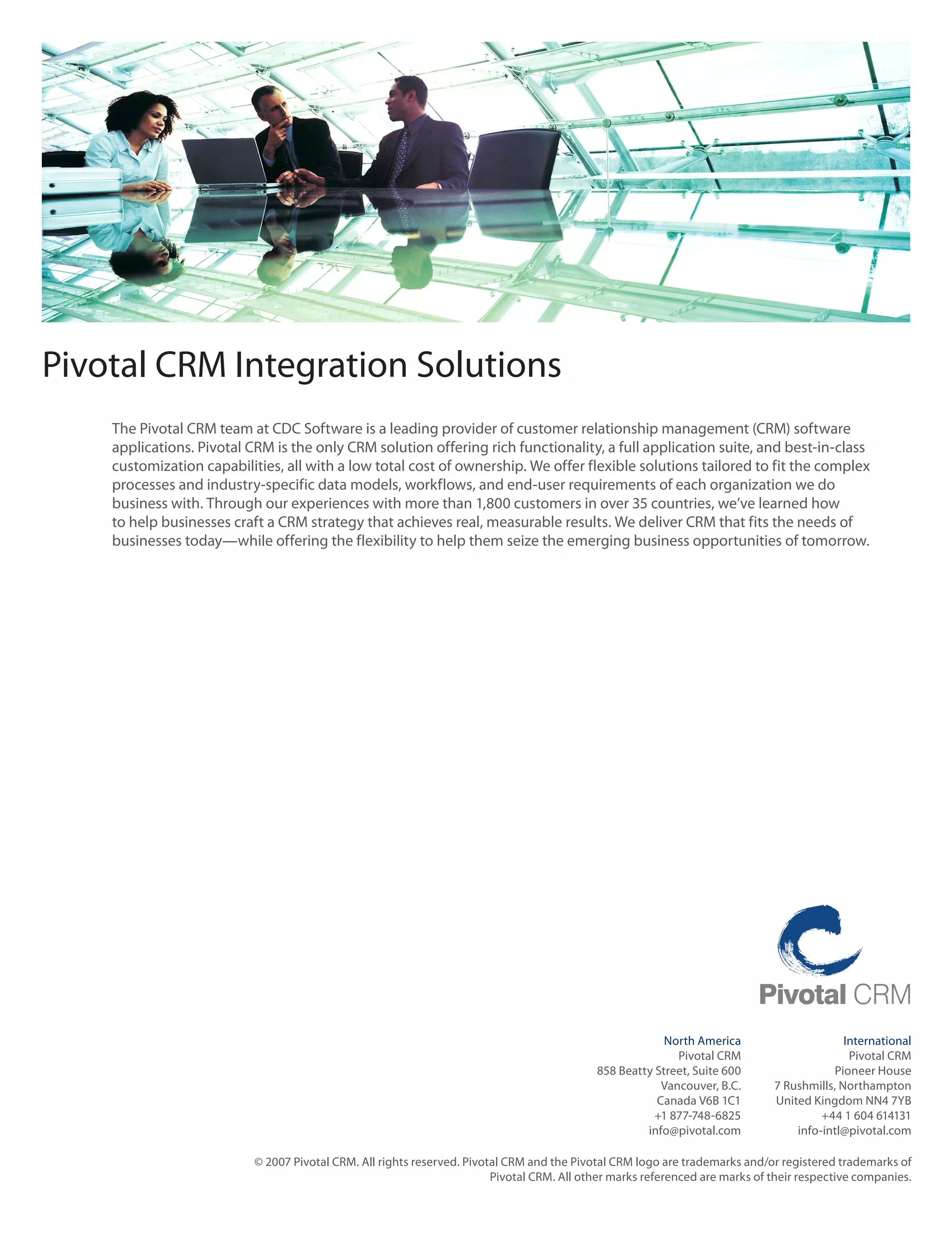 Pivotal CRM Integration Solutions
    The	Pivotal	CRM	team	at	CDC	Software	is	a	leading	provider	of	customer	relationship	management	(CRM)	software	
    applications. Pivotal CRM is the only CRM solution offering rich functionality, a full application suite, and best‑in‑class
    customization	capabilities,	all	with	a	low	total	cost	of	ownership.	We	offer	flexible	solutions	tailored	to	fit	the	complex	
    processes and industry‑specific data models, workflows, and end‑user requirements of each organization we do
    business	with.	Through	our	experiences	with	more	than	1,800	customers	in	over	35	countries,	we’ve	learned	how	
    to help businesses craft a CRM strategy that achieves real, measurable results. We deliver CRM that fits the needs of
    businesses	today—while	offering	the	flexibility	to	help	them	seize	the	emerging	business	opportunities	of	tomorrow.




                                                                                                         North America                      International
                                                                                                           Pivotal CRM                       Pivotal CRM
                                                                                            858	Beatty	Street,	Suite	600                  Pioneer House
                                                                                                        Vancouver, B.C.       7 Rushmills, Northampton
                                                                                                       Canada V6B 1C1         United Kingdom NN4 7YB
                                                                                                       +1	877-748-6825                 +44 1 604 614131
                                                                                                     info@pivotal.com             info‑intl@pivotal.com

                           © 2007 Pivotal CRM. All rights reserved. Pivotal CRM and the Pivotal CRM logo are trademarks and/or registered trademarks of
                                                                         Pivotal CRM. All other marks referenced are marks of their respective companies.
 