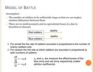 MODEL OF BATTLE
Assumption :
 The number of soldiers to be sufficiently large so that we can neglect
random differences between them
 There are no reinforcements and no operational losses (i.e due to
desertion or disease)
Red soldiers
Blue soldiers
deaths
deaths
 For aimed fire the rate of soldiers wounded is proportional to the number of
enemy soldiers only
 For random fire the rate at which soldiers are wounded is proportional to
both numbers of soldiers
𝑑𝑅
𝑑𝑡
= −𝑎1 𝐵
𝑑𝐵
𝑑𝑡
= −𝑎2 𝑅
𝑎1 and 𝑎2 are measure the effectiveness of the
blue army and red army respectively (called
attrition coefficients)
 