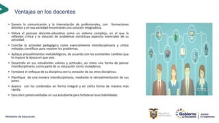 Ventajas en los docentes
• Genera la comunicación y la interrelación de profesionales, con formaciones
distintas y en esa variedad encontrarán una solución integradora.
• Valora el proceso docente-educativo como un sistema complejo, en el que la
reflexión crítica y la solución de problemas constituya aspectos esenciales de su
actividad.
• Concibe la actividad pedagógica como esencialmente interdisciplinaria y utilice
métodos científicos para resolver los problemas.
• Aplique procedimientos metodológicos, de acuerdo con los constantes cambios que
le impone la época en que vive.
• Desarrolle en sus estudiantes valores y actitudes, así como una forma de pensar
interdisciplinaria, como parte de su educación como ciudadanos.
• Fortalece el enfoque de su disciplina con la conexión de las otras disciplinas.
• Planifique de una manera interdisciplinaria, mediante la retroalimentación de sus
pares.
• Avance con los contenidos en forma integral y en cierta forma de manera más
rápida.
• Descubrir potencialidades en sus estudiante para fortalecer esas habilidades.
 