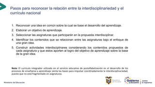Pasos para reconocer la relación entre la interdisciplinariedad y el
currículo nacional
1. Reconocer una idea en común sobre la cual se base el desarrollo del aprendizaje.
2. Elaborar un objetivo de aprendizaje.
3. Seleccionar las asignaturas que participarán en la propuesta interdisciplinar.
4. Identificar los contenidos que se relacionan entre las asignaturas bajo el enfoque de
una gran idea.
5. Construir actividades interdisciplinares considerando los contenidos propuestos de
cada asignatura y que estos aporten al logro del objetivo de aprendizaje sobre la base
de la gran idea.
Nota: El currículo integrador utilizado en el servicio educativo de postalfabetización en el desarrollo de los
procesos de enseñanza y aprendizaje sienta las bases para impulsar coordinadamente la interdisciplinariedad,
puesto que no está fragmentado en asignaturas.
 