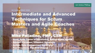 UA Online PMDAY 2020
Intermediate and Advanced
Techniques for Scrum
Masters and Agile Coaches
Mike Palladino, PMP, CSM
- Head, Agile Center of Excellence, Bristol-Myers Squibb
- Adjunct Professor, Villanova University
- Author, Data Management University
- Past President, PMI-DVC chapter
1
 