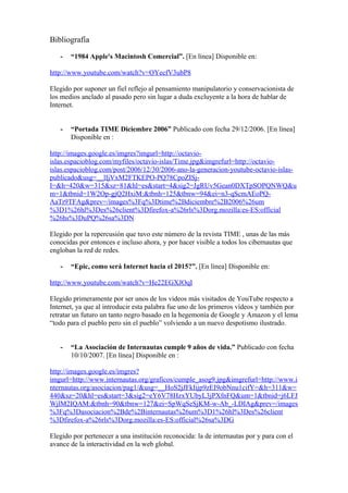 Bibliografía
- “1984 Apple's Macintosh Comercial”. [En línea] Disponible en:
http://www.youtube.com/watch?v=OYecfV3ubP8
Elegido por suponer un fiel reflejo al pensamiento manipulatorio y conservacionista de
los medios anclado al pasado pero sin lugar a duda excluyente a la hora de hablar de
Internet.
- “Portada TIME Diciembre 2006” Publicado con fecha 29/12/2006. [En línea]
Disponible en :
http://images.google.es/imgres?imgurl=http://octavio-
islas.espacioblog.com/myfiles/octavio-islas/Time.jpg&imgrefurl=http://octavio-
islas.espacioblog.com/post/2006/12/30/2006-ano-la-generacion-youtube-octavio-islas-
publicado&usg=__lIjVxM2FTKEPO-PQ78CpoZISj-
I=&h=420&w=315&sz=81&hl=es&start=4&sig2=JgRUv5Gean0DXTpSOPQNWQ&u
m=1&tbnid=1W2Op-gjQ2HxiM:&tbnh=125&tbnw=94&ei=n3-qScmAEoPQ-
AaTr9TFAg&prev=/images%3Fq%3Dtime%2Bdiciembre%2B2006%26um
%3D1%26hl%3Des%26client%3Dfirefox-a%26rls%3Dorg.mozilla:es-ES:official
%26hs%3DuPQ%26sa%3DN
Elegido por la repercusión que tuvo este número de la revista TIME , unas de las más
conocidas por entonces e incluso ahora, y por hacer visible a todos los cibernautas que
engloban la red de redes.
- “Epic, como será Internet hacia el 2015?”. [En línea] Disponible en:
http://www.youtube.com/watch?v=He22EGXJOqI
Elegido primeramente por ser unos de los videos más visitados de YouTube respecto a
Internet, ya que al introducir esta palabra fue uno de los primeros vídeos y también por
retratar un futuro un tanto negro basado en la hegemonía de Google y Amazon y el lema
“todo para el pueblo pero sin el pueblo” volviendo a un nuevo despotismo ilustrado.
- “La Asociación de Internautas cumple 9 años de vida.” Publicado con fecha
10/10/2007. [En línea] Disponible en :
http://images.google.es/imgres?
imgurl=http://www.internautas.org/graficos/cumple_asog9.jpg&imgrefurl=http://www.i
nternautas.org/asociacion/pag1/&usg=__HoS2jJFkIijp9zEI9obNnu1cifY=&h=311&w=
440&sz=20&hl=es&start=3&sig2=eY6V78HzxYUbyL3jPXfnFQ&um=1&tbnid=j6LFJ
WjlM2IQAM:&tbnh=90&tbnw=127&ei=SpWqSeSjKM-w-Ab_-LDIAg&prev=/images
%3Fq%3Dasociacion%2Bde%2Binternautas%26um%3D1%26hl%3Des%26client
%3Dfirefox-a%26rls%3Dorg.mozilla:es-ES:official%26sa%3DG
Elegido por pertenecer a una institución reconocida: la de internautas por y para con el
avance de la interactividad en la web global.
 