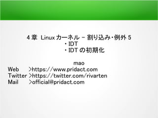 4 章 Linux カーネル – 割り込み・例外 5
・ IDT
・ IDT の初期化
mao
Web >https://www.pridact.com
Twitter >https://twitter.com/rivarten
Mail 　 >official@pridact.com
 
