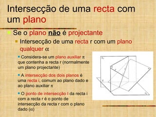 Intersecção de uma  recta  com um  plano Se o  plano  não   é  projectante Intersecção de uma  recta  r com um  plano qualquer   Considera-se um  plano auxiliar     que contenha a recta r (normalmente um plano projectante)  A  intersecção   dos dois planos  é uma  recta i , comum ao plano dado e ao plano auxiliar   O  ponto de intersecção   I  da recta i com a recta r é o ponto de intersecção da recta r com o plano dado (  ) 