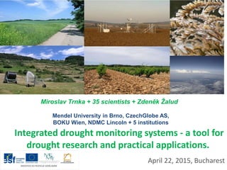 Integrated drought monitoring systems - a tool for
drought research and practical applications.
April 22, 2015, Bucharest
Miroslav Trnka + 35 scientists + Zdeněk Žalud
Mendel University in Brno, CzechGlobe AS,
BOKU Wien, NDMC Lincoln + 5 institutions
 