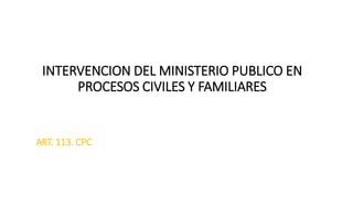 INTERVENCION DEL MINISTERIO PUBLICO EN
PROCESOS CIVILES Y FAMILIARES
ART. 113. CPC
 