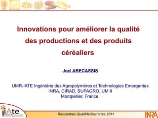 Innovations pour améliorer la qualité
      des productions et des produits
                       céréaliers

                       Joel ABECASSIS


UMR-IATE Ingéniérie des Agropolymères et Technologies Emergentes
                INRA, CIRAD, SUPAGRO, UM II
                       Montpellier, France.


                     Rencontres QualiMéditerranée 2011
 