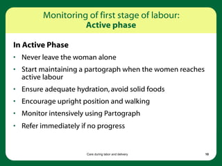 Care during labor and delivery 10
In Active Phase
• Never leave the woman alone
• Start maintaining a partograph when the women reaches
active labour
• Ensure adequate hydration,avoid solid foods
• Encourage upright position and walking
• Monitor intensively using Partograph
• Refer immediately if no progress
Monitoring of first stage of labour:
Active phase
 