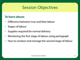 Care during labor and delivery 2
Session Objectives
To learn about:
• Difference between true and false labour
• Stages of labour
• Supplies required for normal delivery
• Monitoring the first stage of labour using partograph
• How to conduct and manage the second stage of labour
 