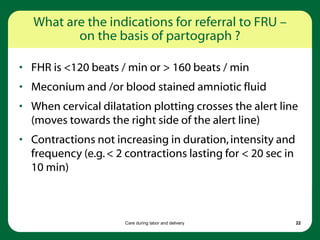 Care during labor and delivery 22
What are the indications for referral to FRU –
on the basis of partograph ?
• FHR is <120 beats / min or > 160 beats / min
• Meconium and /or blood stained amniotic fluid
• When cervical dilatation plotting crosses the alert line
(moves towards the right side of the alert line)
• Contractions not increasing in duration,intensity and
frequency (e.g.< 2 contractions lasting for < 20 sec in
10 min)
 