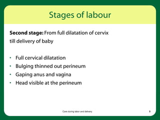 Care during labor and delivery 5
Stages of labour
Second stage: From full dilatation of cervix
till delivery of baby
• Full cervical dilatation
• Bulging thinned out perineum
• Gaping anus and vagina
• Head visible at the perineum
 