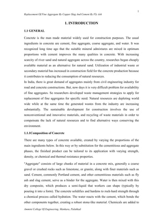 1
Replacement Of Fine Aggregate By Copper Slag And Cement By Fly Ash
Ammini College Of Engineering, Mankara, Palakkad
1. INTRODUCTION
1.1 GENERAL
Concrete is the man made material widely used for construction purposes. The usual
ingredients in concrete are cement, fine aggregate, coarse aggregate, and water. It was
recognized long time ago that the suitable mineral admixtures are mixed in optimum
proportions with cement improves the many qualities in concrete. With increasing
scarcity of river sand and natural aggregate across the country, researches began cheaply
available material as an alternative for natural sand. Utilization of industrial waste or
secondary material has increased in construction field for the concrete production because
it contributes to reducing the consumption of natural resources.
In India, there is great demand of aggregates mainly from civil engineering industry for
road and concrete constructions. But, now days it is very difficult problem for availability
of fine aggregates. So researchers developed waste management strategies to apply for
replacement of fine aggregates for specific need. Natural resources are depleting world
wide while at the same time the generated wastes from the industry are increasing
substantially. The sustainable development for construction involves the use of
nonconventional and innovative materials, and recycling of waste materials in order to
compensate the lack of natural resources and to find alternative ways conserving the
environment.
1.1.1Composition of Concrete
There are many types of concrete available, created by varying the proportions of the
main ingredients below. In this way or by substitution for the cementitious and aggregate
phases, the finished product can be tailored to its application with varying strength,
density, or chemical and thermal resistance properties.
"Aggregate" consists of large chunks of material in a concrete mix, generally a coarse
gravel or crushed rocks such as limestone, or granite, along with finer materials such as
sand. Cement, commonly Portland cement, and other cementitious materials such as fly
ash and slag cement, serve as a binder for the aggregate. Water is then mixed with this
dry composite, which produces a semi-liquid that workers can shape (typically by
pouring it into a form). The concrete solidifies and hardens to rock-hard strength through
a chemical process called hydration. The water reacts with the cement, which bonds the
other components together, creating a robust stone-like material. Chemicals are added to
 