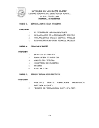 UNIVERSIDAD DR. “JOSÉ MATÍAS DELGADO”
FACULTAD DE AGRICULTURA E INVESTIGACIÒN AGRICOLA
JULIA HILL DE O’SULLIVAN
INGENIERIA EN ALIMENTOS
39
UNIDAD 3. COMUNICACIONES EN LA INGENIERÍA
CONTENIDO:
1. EL PROBLEMA DE LAS COMUNICACIONES
2. REGLAS BÁSICAS DE LA COMUNICACIÓN EFECTIVA
3. COMUNICACIONES: ORALES, ESCRITAS. MODELOS
4. ELABORACIÓN DE INFORMES TÉCNICOS. MODELOS
UNIDAD 4. PROCESO DE DISEÑO
CONTENIDO:
1. DETECTAR NECESIDADES
2. FORMULACIÓN DEL PROBLEMA
3. ANÁLISIS DEL PROBLEMA
4. GENERACIÓN DE SOLUCIONES
5. DECISIÓN
6. ESPECIFICACIÓN
UNIDAD 5. ADMINISTRACIÓN DE UN PROYECTO
CONTENIDO:
1. CONCEPTOS BÁSICOS: PLANIFICACIÓN, ORGANIZACIÓN,
DIRECCIÓN Y CONTROL.
2. TÉCNICAS DE PROGRAMACIÓN: GANTT, CPM, PERT.
 