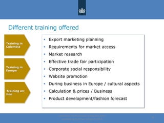 Different training offered
Centre for the Promotion of Imports from
developing countries | August, 2014
14
Training
Target
countries
Training
Europe
Online
Training
Training in
Colombia
Training in
Europe
Training on-
line
 Export marketing planning
 Requirements for market access
 Market research
 Effective trade fair participation
 Corporate social responsibility
 Website promotion
 During business in Europe / cultural aspects
 Calculation & prices / Business
 Product development/fashion forecast
 