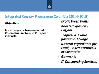 Integrated Country Programme Colombia (2014-2018)
Objective:
boost exports from selected
Colombian sectors to European
markets.
Centre for the Promotion of Imports from
developing countries | August, 2014
21
• Exotic Fresh Fruits
• Roasted Specialty
Coffees
• Tropical & Exotic
flowers & Foliage
• Natural Ingredients for
Food, Pharmaceuticals
or Cosmetics
• Garments
• IT Outsourcing Services
 