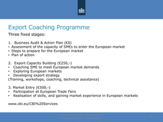 Export Coaching Programme
Three fixed stages:
1. Business Audit & Action Plan (€0)
• Assessment of the capacity of SMEs to enter the European market
• Steps to prepare for the European market
• Plan of action
2. Export Capacity Building (€250,-)
• Coaching SME to meet European market demands
• Exploring European markets
• Developing export strategy
(Training, workshops, coaching, technical assistance)
3. Market Entry (€500,-)
• Participation at European Trade Fairs
• Realisation of skills, and gaining market experience in European markets
www.cbi.eu/CBI%20Services
Centre for the Promotion of Imports from
developing countries | August, 2014
22
 