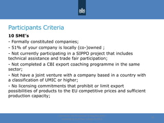 Participants Criteria
10 SME’s
- Formally constituted companies;
- 51% of your company is locally (co-)owned ;
- Not currently participating in a SIPPO project that includes
technical assistance and trade fair participation;
- Not completed a CBI export coaching programme in the same
sector;
- Not have a joint venture with a company based in a country with
a classification of UMIC or higher;
- No licensing commitments that prohibit or limit export
possibilities of products to the EU competitive prices and sufficient
production capacity;
Centre for the Promotion of Imports from
developing countries | August, 2014
24
 