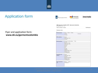Application form
Centre for the Promotion of Imports from
developing countries | August, 2014
28
CBI Exporter’s Profile ( EP) Garm ents Colom bia
ECP Application form 1 of 3
Please complete in English Confidential
Com pany nam e:
1 .
Contact person Mr Mrs Miss
Initials: Surname:
Function:
Office address Street:
Postal code / City:
Country:
Mailing address same as office address No
Yes:
Street / P.O. Box:
Postal code / City:
Country:
Phone:
Fax:
E-mail:
Website:
Nearest airport / City:
Distance in km:
Travelling time:
Production unit
address
Street:
Postal code / City:
Country:
Nearest airport/City:
Distance in km:
Travelling time:
Other production
unit
No Yes
Full address :
Flyer and application form:
www.cbi.eu/garmentscolombia
 