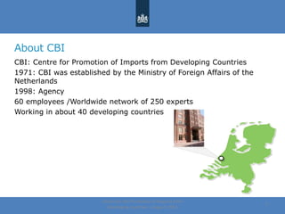 About CBI
CBI: Centre for Promotion of Imports from Developing Countries
1971: CBI was established by the Ministry of Foreign Affairs of the
Netherlands
1998: Agency
60 employees /Worldwide network of 250 experts
Working in about 40 developing countries
Centre for the Promotion of Imports from
developing countries | August, 2014
3
 