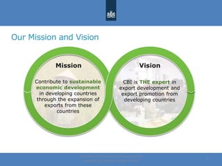 Our Mission and Vision
Centre for the Promotion of Imports from
developing countries | August, 2014
4
Mission Vision
CBI is THE expert in
export development and
export promotion from
developing countries
Contribute to sustainable
economic development
in developing countries
through the expansion of
exports from these
countries
 