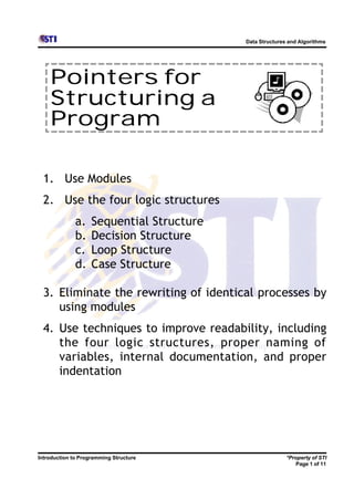 Data Structures and Algorithms




    Pointers for
    Structuring a
    Program

  1. Use Modules
  2. Use the four logic structures
              a.    Sequential Structure
              b.    Decision Structure
              c.    Loop Structure
              d.    Case Structure

  3. Eliminate the rewriting of identical processes by
     using modules
  4. Use techniques to improve readability, including
     the four logic structures, proper naming of
     variables, internal documentation, and proper
     indentation




Introduction to Programming Structure                     *Property of STI
                                                             Page 1 of 11
 