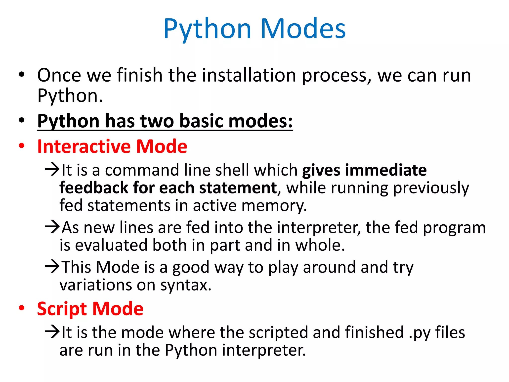 Python Modes
• Once we finish the installation process, we can run
Python.
• Python has two basic modes:
• Interactive Mode
It is a command line shell which gives immediate
feedback for each statement, while running previously
fed statements in active memory.
As new lines are fed into the interpreter, the fed program
is evaluated both in part and in whole.
This Mode is a good way to play around and try
variations on syntax.
• Script Mode
It is the mode where the scripted and finished .py files
are run in the Python interpreter.
 